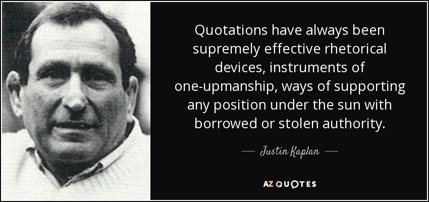 Quotations have always been supremely effective rhetorical devices, instruments of one-upmanship, ways of supporting any position under the sun with borrowed or stolen authority. - Justin Kaplan