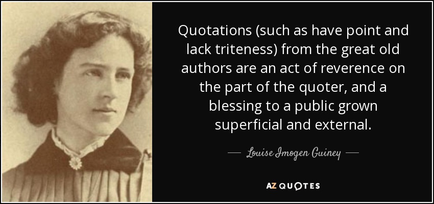 Quotations (such as have point and lack triteness) from the great old authors are an act of reverence on the part of the quoter, and a blessing to a public grown superficial and external. - Louise Imogen Guiney