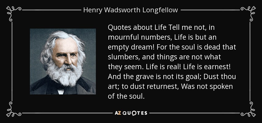 Quotes about Life Tell me not, in mournful numbers, Life is but an empty dream! For the soul is dead that slumbers, and things are not what they seem. Life is real! Life is earnest! And the grave is not its goal; Dust thou art; to dust returnest, Was not spoken of the soul. - Henry Wadsworth Longfellow