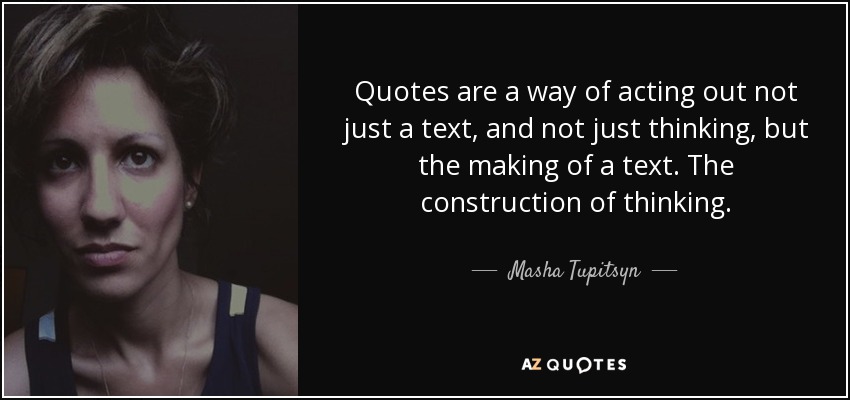 Quotes are a way of acting out not just a text, and not just thinking, but the making of a text. The construction of thinking. - Masha Tupitsyn