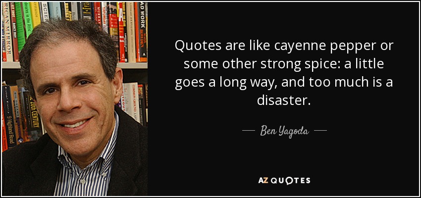 Quotes are like cayenne pepper or some other strong spice: a little goes a long way, and too much is a disaster. - Ben Yagoda