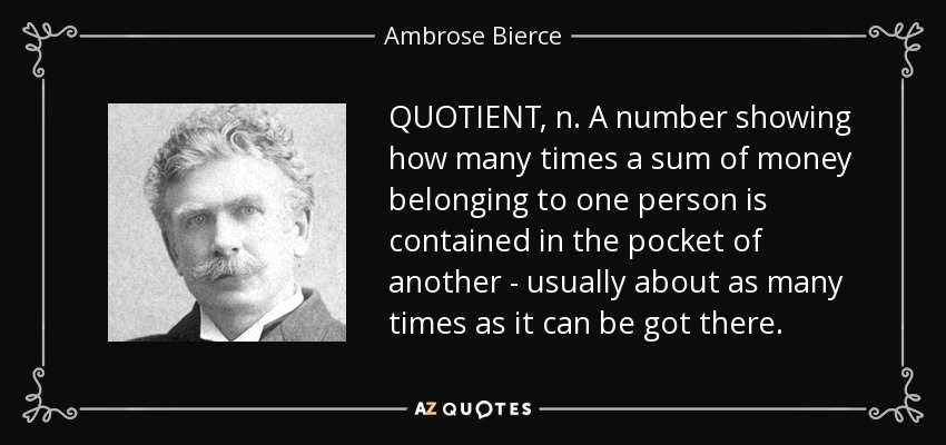 QUOTIENT, n. A number showing how many times a sum of money belonging to one person is contained in the pocket of another - usually about as many times as it can be got there. - Ambrose Bierce