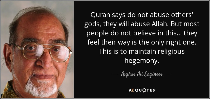 Quran says do not abuse others' gods, they will abuse Allah. But most people do not believe in this... they feel their way is the only right one. This is to maintain religious hegemony. - Asghar Ali Engineer