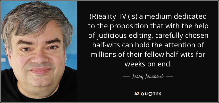 (R)eality TV (is) a medium dedicated to the proposition that with the help of judicious editing, carefully chosen half-wits can hold the attention of millions of their fellow half-wits for weeks on end. - Terry Teachout