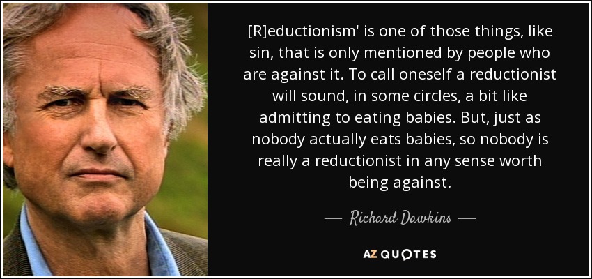 [R]eductionism' is one of those things, like sin, that is only mentioned by people who are against it. To call oneself a reductionist will sound, in some circles, a bit like admitting to eating babies. But, just as nobody actually eats babies, so nobody is really a reductionist in any sense worth being against. - Richard Dawkins