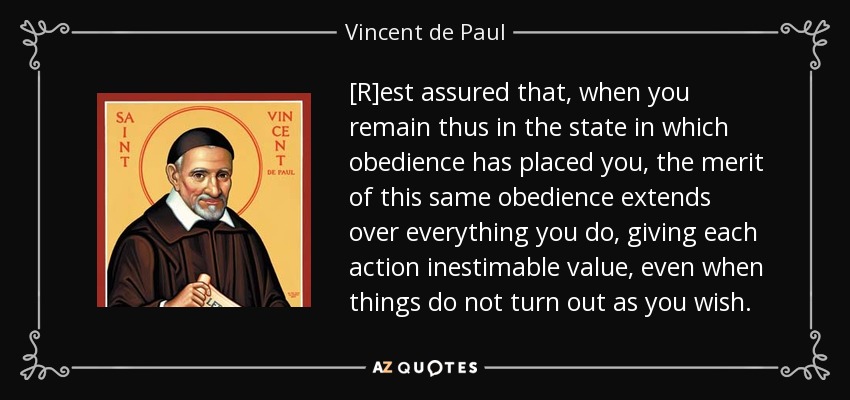 [R]est assured that, when you remain thus in the state in which obedience has placed you, the merit of this same obedience extends over everything you do, giving each action inestimable value, even when things do not turn out as you wish. - Vincent de Paul