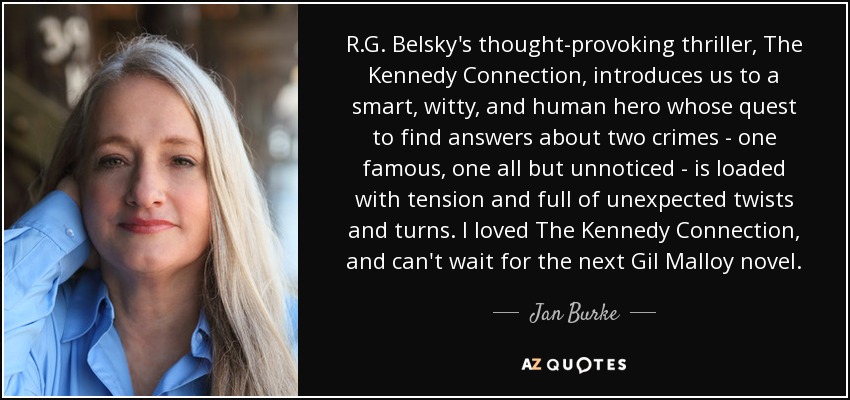 R.G. Belsky's thought-provoking thriller, The Kennedy Connection, introduces us to a smart, witty, and human hero whose quest to find answers about two crimes - one famous, one all but unnoticed - is loaded with tension and full of unexpected twists and turns. I loved The Kennedy Connection, and can't wait for the next Gil Malloy novel. - Jan Burke