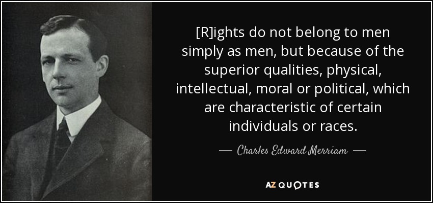 [R]ights do not belong to men simply as men, but because of the superior qualities, physical, intellectual, moral or political, which are characteristic of certain individuals or races. - Charles Edward Merriam