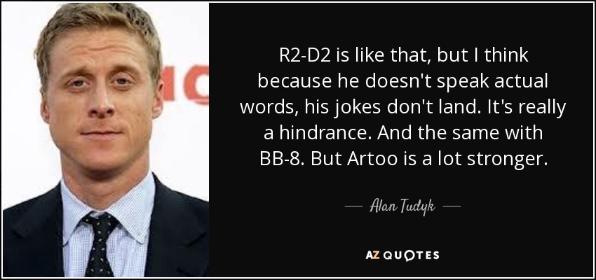 R2-D2 is like that, but I think because he doesn't speak actual words, his jokes don't land. It's really a hindrance. And the same with BB-8. But Artoo is a lot stronger. - Alan Tudyk