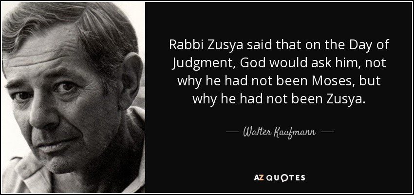 Rabbi Zusya said that on the Day of Judgment, God would ask him, not why he had not been Moses, but why he had not been Zusya. - Walter Kaufmann