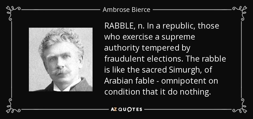 RABBLE, n. In a republic, those who exercise a supreme authority tempered by fraudulent elections. The rabble is like the sacred Simurgh, of Arabian fable - omnipotent on condition that it do nothing. - Ambrose Bierce