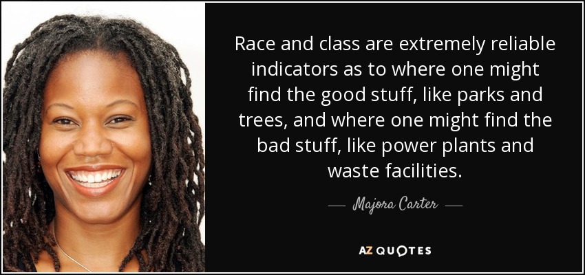 Race and class are extremely reliable indicators as to where one might find the good stuff, like parks and trees, and where one might find the bad stuff, like power plants and waste facilities. - Majora Carter