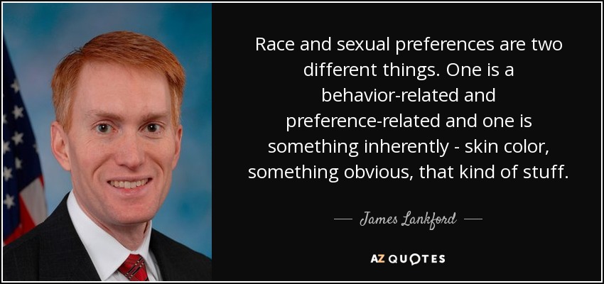 Race and sexual preferences are two different things. One is a behavior-related and preference-related and one is something inherently - skin color, something obvious, that kind of stuff. - James Lankford