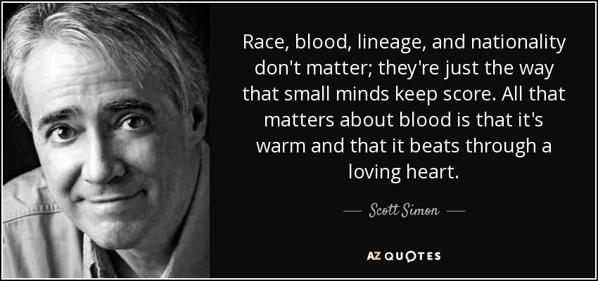 Race, blood, lineage, and nationality don't matter; they're just the way that small minds keep score. All that matters about blood is that it's warm and that it beats through a loving heart. - Scott Simon