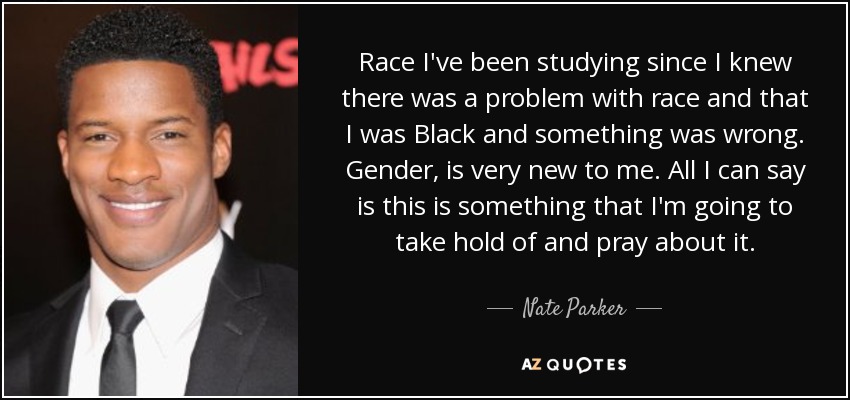 Race I've been studying since I knew there was a problem with race and that I was Black and something was wrong. Gender, is very new to me. All I can say is this is something that I'm going to take hold of and pray about it. - Nate Parker