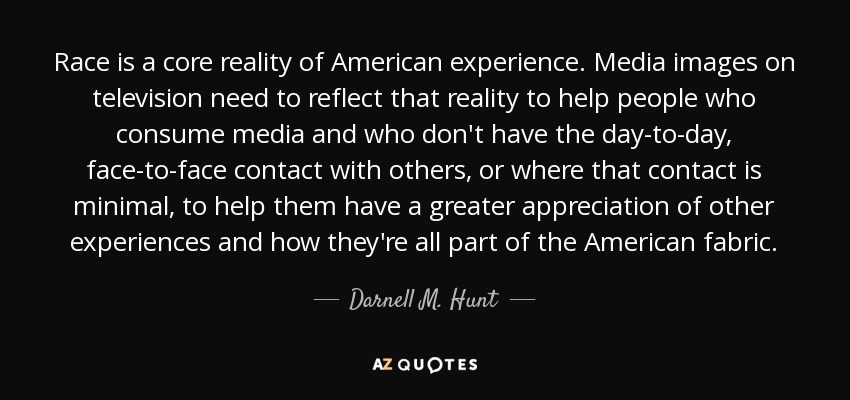 Race is a core reality of American experience. Media images on television need to reflect that reality to help people who consume media and who don't have the day-to-day, face-to-face contact with others, or where that contact is minimal, to help them have a greater appreciation of other experiences and how they're all part of the American fabric. - Darnell M. Hunt