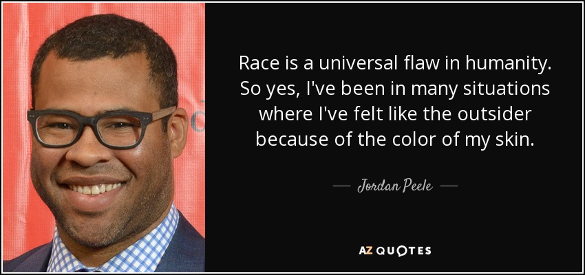 Race is a universal flaw in humanity. So yes, I've been in many situations where I've felt like the outsider because of the color of my skin. - Jordan Peele
