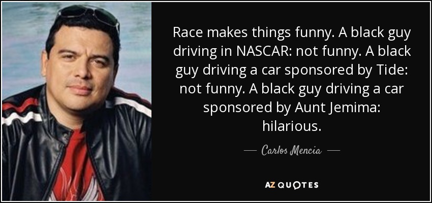 Race makes things funny. A black guy driving in NASCAR: not funny. A black guy driving a car sponsored by Tide: not funny. A black guy driving a car sponsored by Aunt Jemima: hilarious. - Carlos Mencia