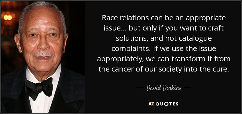 Race relations can be an appropriate issue... but only if you want to craft solutions, and not catalogue complaints. If we use the issue appropriately, we can transform it from the cancer of our society into the cure. - David Dinkins
