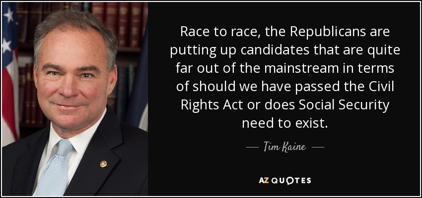 Race to race, the Republicans are putting up candidates that are quite far out of the mainstream in terms of should we have passed the Civil Rights Act or does Social Security need to exist. - Tim Kaine