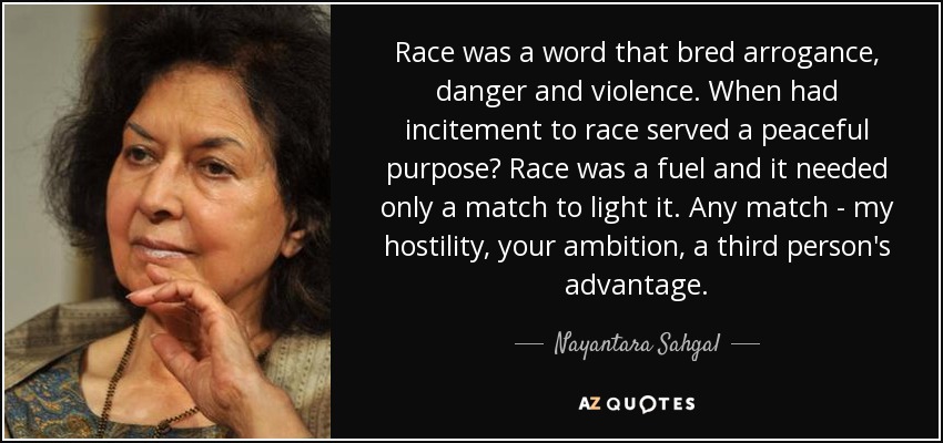 Race was a word that bred arrogance, danger and violence. When had incitement to race served a peaceful purpose? Race was a fuel and it needed only a match to light it. Any match - my hostility, your ambition, a third person's advantage. - Nayantara Sahgal