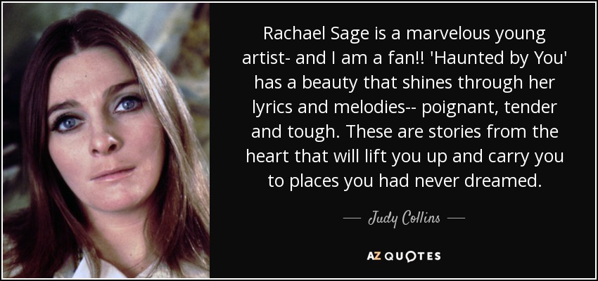 Rachael Sage is a marvelous young artist- and I am a fan!! 'Haunted by You' has a beauty that shines through her lyrics and melodies-- poignant, tender and tough. These are stories from the heart that will lift you up and carry you to places you had never dreamed. - Judy Collins