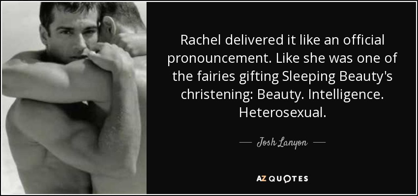 Rachel delivered it like an official pronouncement. Like she was one of the fairies gifting Sleeping Beauty's christening: Beauty. Intelligence. Heterosexual. - Josh Lanyon