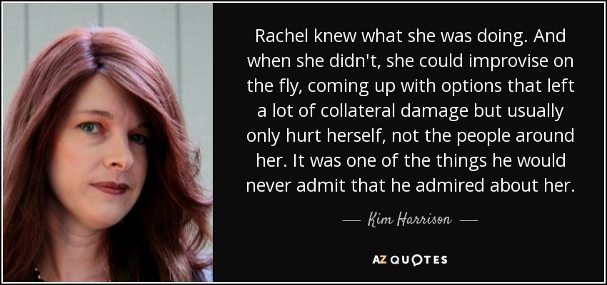 Rachel knew what she was doing. And when she didn't, she could improvise on the fly, coming up with options that left a lot of collateral damage but usually only hurt herself, not the people around her. It was one of the things he would never admit that he admired about her. - Kim Harrison