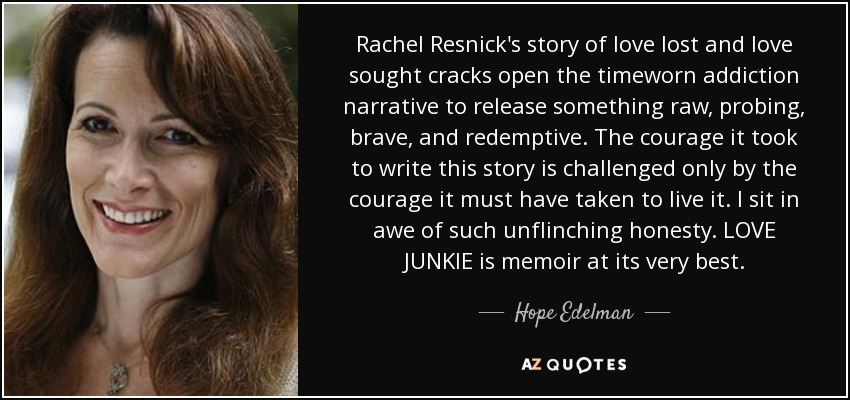 Rachel Resnick's story of love lost and love sought cracks open the timeworn addiction narrative to release something raw, probing, brave, and redemptive. The courage it took to write this story is challenged only by the courage it must have taken to live it. I sit in awe of such unflinching honesty. LOVE JUNKIE is memoir at its very best. - Hope Edelman