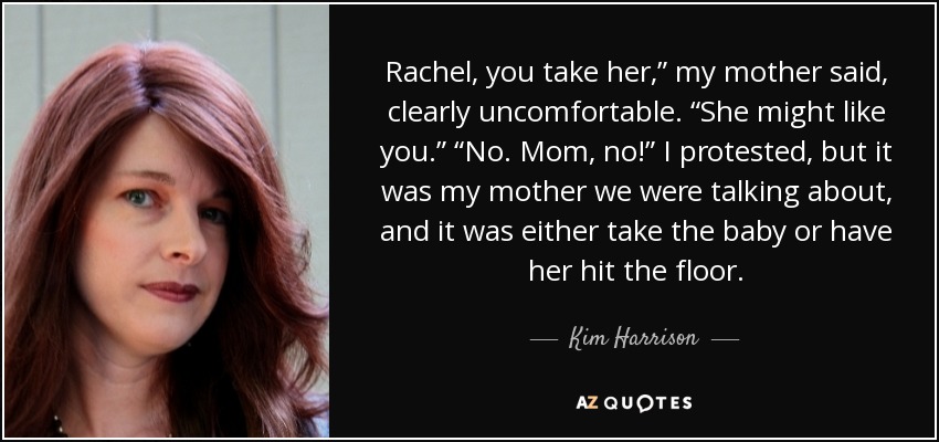 Rachel, you take her,” my mother said, clearly uncomfortable. “She might like you.” “No. Mom, no!” I protested, but it was my mother we were talking about, and it was either take the baby or have her hit the floor. - Kim Harrison