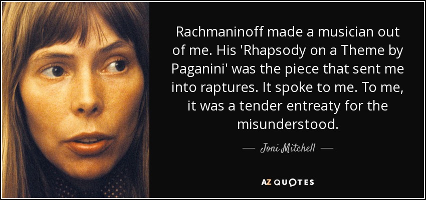 Rachmaninoff made a musician out of me. His 'Rhapsody on a Theme by Paganini' was the piece that sent me into raptures. It spoke to me. To me, it was a tender entreaty for the misunderstood. - Joni Mitchell