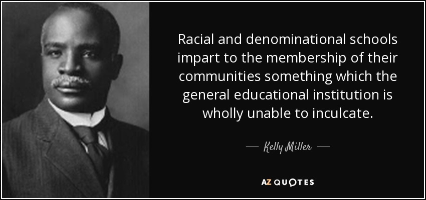 Racial and denominational schools impart to the membership of their communities something which the general educational institution is wholly unable to inculcate. - Kelly Miller