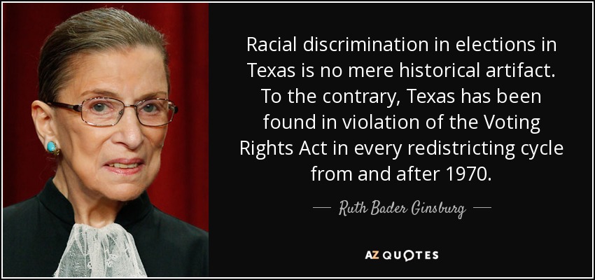 Racial discrimination in elections in Texas is no mere historical artifact. To the contrary, Texas has been found in violation of the Voting Rights Act in every redistricting cycle from and after 1970. - Ruth Bader Ginsburg