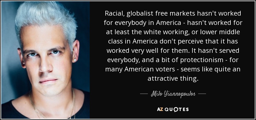 Racial, globalist free markets hasn't worked for everybody in America - hasn't worked for at least the white working, or lower middle class in America don't perceive that it has worked very well for them. It hasn't served everybody, and a bit of protectionism - for many American voters - seems like quite an attractive thing. - Milo Yiannopoulos