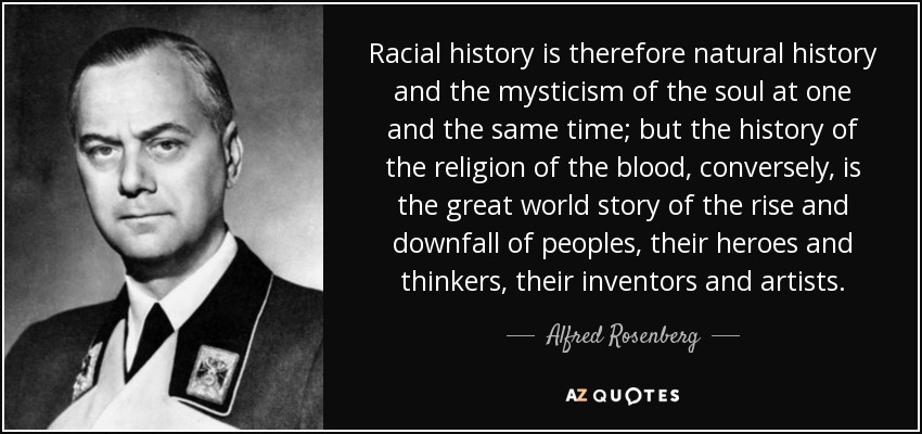 Racial history is therefore natural history and the mysticism of the soul at one and the same time; but the history of the religion of the blood, conversely, is the great world story of the rise and downfall of peoples, their heroes and thinkers, their inventors and artists. - Alfred Rosenberg