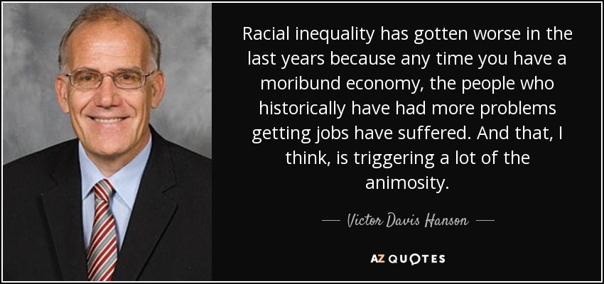 Racial inequality has gotten worse in the last years because any time you have a moribund economy, the people who historically have had more problems getting jobs have suffered. And that, I think, is triggering a lot of the animosity. - Victor Davis Hanson