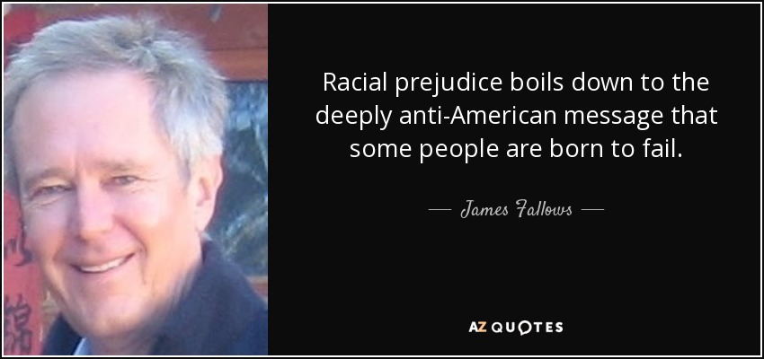 Racial prejudice boils down to the deeply anti-American message that some people are born to fail. - James Fallows