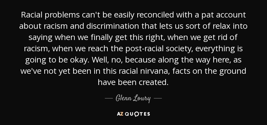 Racial problems can't be easily reconciled with a pat account about racism and discrimination that lets us sort of relax into saying when we finally get this right, when we get rid of racism, when we reach the post-racial society, everything is going to be okay. Well, no, because along the way here, as we've not yet been in this racial nirvana, facts on the ground have been created. - Glenn Loury