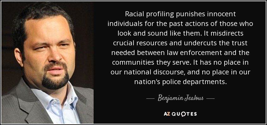 Racial profiling punishes innocent individuals for the past actions of those who look and sound like them. It misdirects crucial resources and undercuts the trust needed between law enforcement and the communities they serve. It has no place in our national discourse, and no place in our nation's police departments. - Benjamin Jealous
