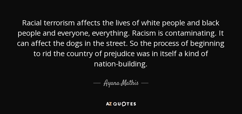 Racial terrorism affects the lives of white people and black people and everyone, everything. Racism is contaminating. It can affect the dogs in the street. So the process of beginning to rid the country of prejudice was in itself a kind of nation-building. - Ayana Mathis
