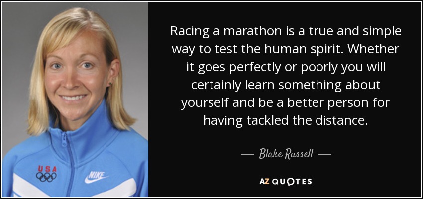 Racing a marathon is a true and simple way to test the human spirit. Whether it goes perfectly or poorly you will certainly learn something about yourself and be a better person for having tackled the distance. - Blake Russell