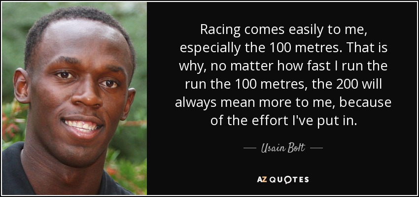 Racing comes easily to me, especially the 100 metres. That is why, no matter how fast I run the run the 100 metres, the 200 will always mean more to me, because of the effort I've put in. - Usain Bolt