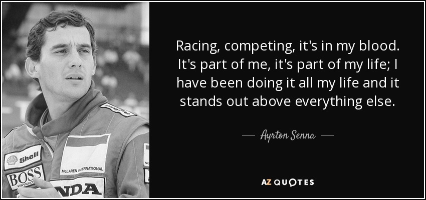 Racing, competing, it's in my blood. It's part of me, it's part of my life; I have been doing it all my life and it stands out above everything else. - Ayrton Senna