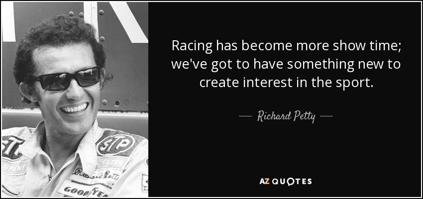 Racing has become more show time; we've got to have something new to create interest in the sport. - Richard Petty