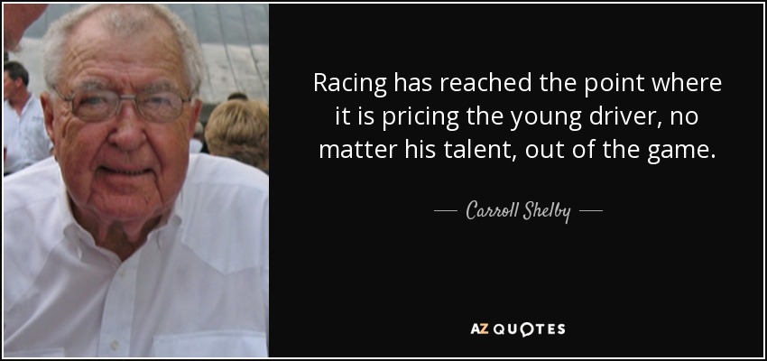 Racing has reached the point where it is pricing the young driver, no matter his talent, out of the game. - Carroll Shelby
