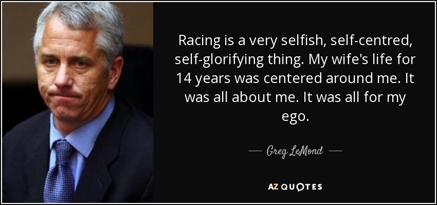 Racing is a very selfish, self-centred, self-glorifying thing. My wife's life for 14 years was centered around me. It was all about me. It was all for my ego. - Greg LeMond