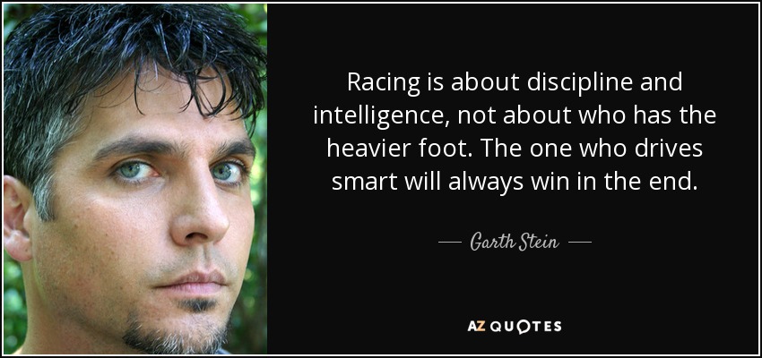 Racing is about discipline and intelligence, not about who has the heavier foot. The one who drives smart will always win in the end. - Garth Stein