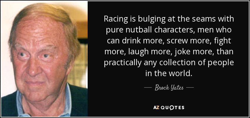 Racing is bulging at the seams with pure nutball characters, men who can drink more, screw more, fight more, laugh more, joke more, than practically any collection of people in the world. - Brock Yates