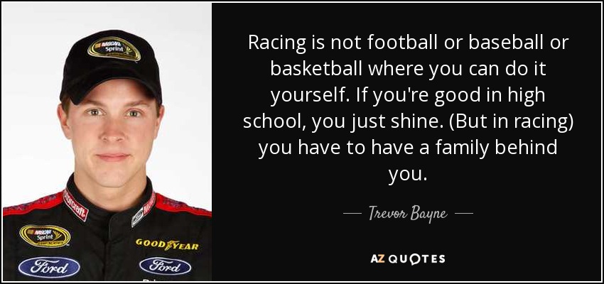 Racing is not football or baseball or basketball where you can do it yourself. If you're good in high school, you just shine. (But in racing) you have to have a family behind you. - Trevor Bayne