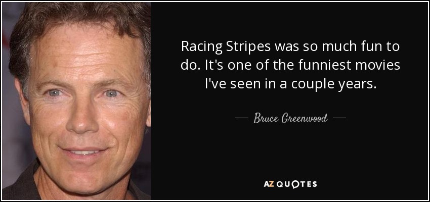 Racing Stripes was so much fun to do. It's one of the funniest movies I've seen in a couple years. - Bruce Greenwood
